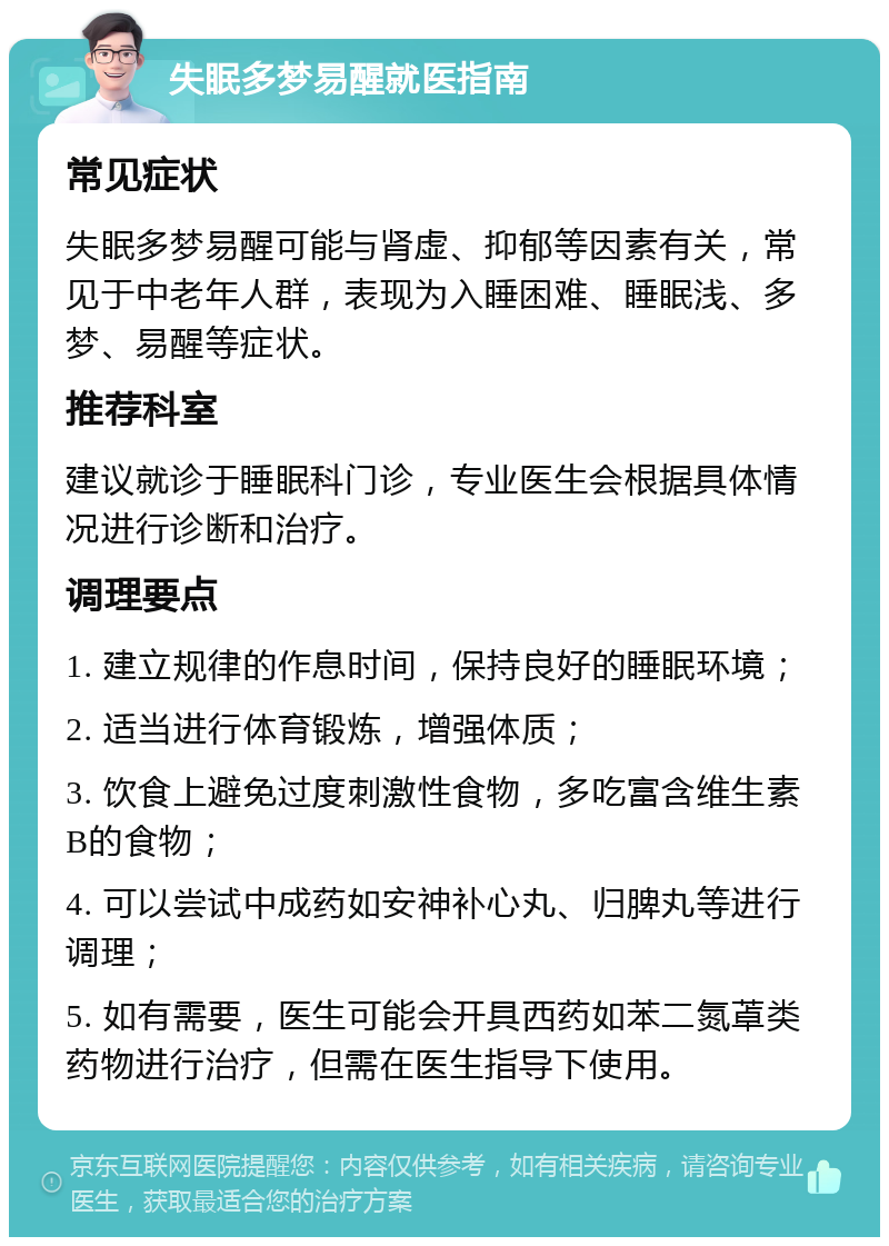 失眠多梦易醒就医指南 常见症状 失眠多梦易醒可能与肾虚、抑郁等因素有关，常见于中老年人群，表现为入睡困难、睡眠浅、多梦、易醒等症状。 推荐科室 建议就诊于睡眠科门诊，专业医生会根据具体情况进行诊断和治疗。 调理要点 1. 建立规律的作息时间，保持良好的睡眠环境； 2. 适当进行体育锻炼，增强体质； 3. 饮食上避免过度刺激性食物，多吃富含维生素B的食物； 4. 可以尝试中成药如安神补心丸、归脾丸等进行调理； 5. 如有需要，医生可能会开具西药如苯二氮䓬类药物进行治疗，但需在医生指导下使用。