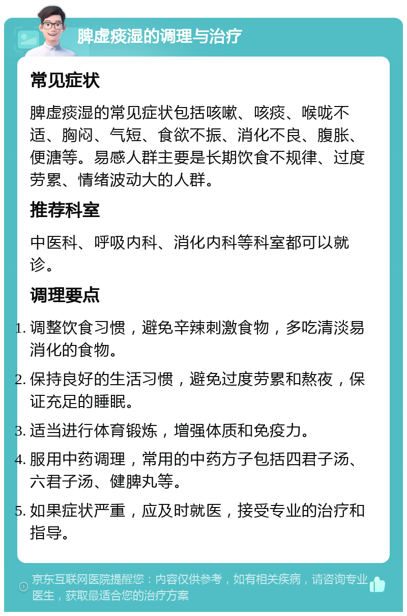 脾虚痰湿的调理与治疗 常见症状 脾虚痰湿的常见症状包括咳嗽、咳痰、喉咙不适、胸闷、气短、食欲不振、消化不良、腹胀、便溏等。易感人群主要是长期饮食不规律、过度劳累、情绪波动大的人群。 推荐科室 中医科、呼吸内科、消化内科等科室都可以就诊。 调理要点 调整饮食习惯，避免辛辣刺激食物，多吃清淡易消化的食物。 保持良好的生活习惯，避免过度劳累和熬夜，保证充足的睡眠。 适当进行体育锻炼，增强体质和免疫力。 服用中药调理，常用的中药方子包括四君子汤、六君子汤、健脾丸等。 如果症状严重，应及时就医，接受专业的治疗和指导。