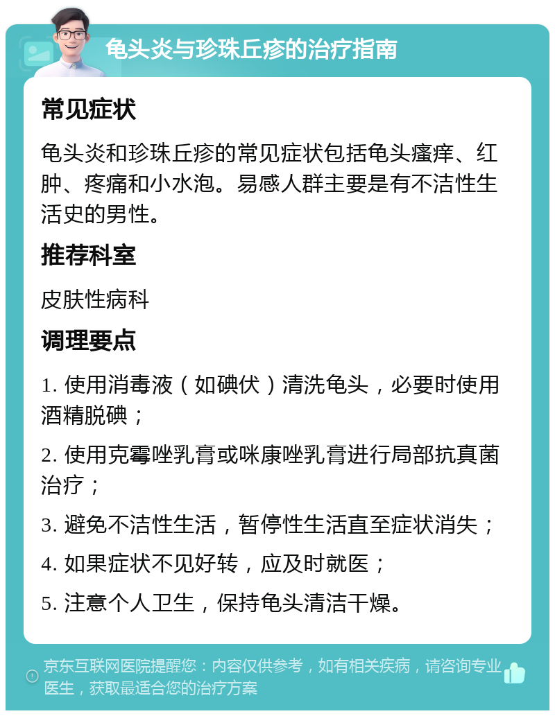 龟头炎与珍珠丘疹的治疗指南 常见症状 龟头炎和珍珠丘疹的常见症状包括龟头瘙痒、红肿、疼痛和小水泡。易感人群主要是有不洁性生活史的男性。 推荐科室 皮肤性病科 调理要点 1. 使用消毒液（如碘伏）清洗龟头，必要时使用酒精脱碘； 2. 使用克霉唑乳膏或咪康唑乳膏进行局部抗真菌治疗； 3. 避免不洁性生活，暂停性生活直至症状消失； 4. 如果症状不见好转，应及时就医； 5. 注意个人卫生，保持龟头清洁干燥。