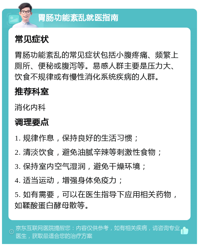 胃肠功能紊乱就医指南 常见症状 胃肠功能紊乱的常见症状包括小腹疼痛、频繁上厕所、便秘或腹泻等。易感人群主要是压力大、饮食不规律或有慢性消化系统疾病的人群。 推荐科室 消化内科 调理要点 1. 规律作息，保持良好的生活习惯； 2. 清淡饮食，避免油腻辛辣等刺激性食物； 3. 保持室内空气湿润，避免干燥环境； 4. 适当运动，增强身体免疫力； 5. 如有需要，可以在医生指导下应用相关药物，如鞣酸蛋白酵母散等。