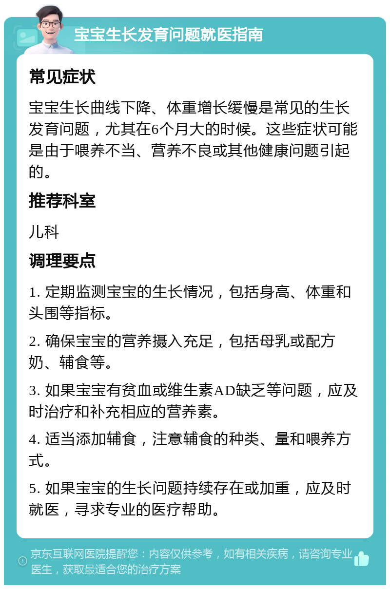 宝宝生长发育问题就医指南 常见症状 宝宝生长曲线下降、体重增长缓慢是常见的生长发育问题，尤其在6个月大的时候。这些症状可能是由于喂养不当、营养不良或其他健康问题引起的。 推荐科室 儿科 调理要点 1. 定期监测宝宝的生长情况，包括身高、体重和头围等指标。 2. 确保宝宝的营养摄入充足，包括母乳或配方奶、辅食等。 3. 如果宝宝有贫血或维生素AD缺乏等问题，应及时治疗和补充相应的营养素。 4. 适当添加辅食，注意辅食的种类、量和喂养方式。 5. 如果宝宝的生长问题持续存在或加重，应及时就医，寻求专业的医疗帮助。