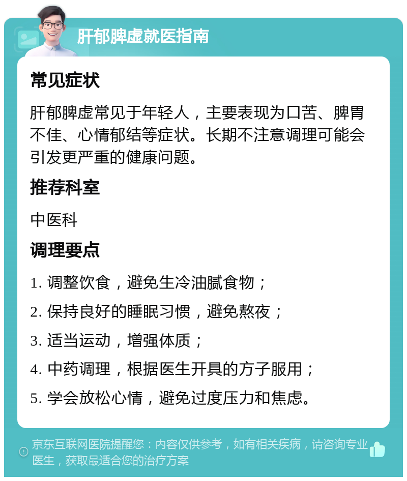 肝郁脾虚就医指南 常见症状 肝郁脾虚常见于年轻人，主要表现为口苦、脾胃不佳、心情郁结等症状。长期不注意调理可能会引发更严重的健康问题。 推荐科室 中医科 调理要点 1. 调整饮食，避免生冷油腻食物； 2. 保持良好的睡眠习惯，避免熬夜； 3. 适当运动，增强体质； 4. 中药调理，根据医生开具的方子服用； 5. 学会放松心情，避免过度压力和焦虑。