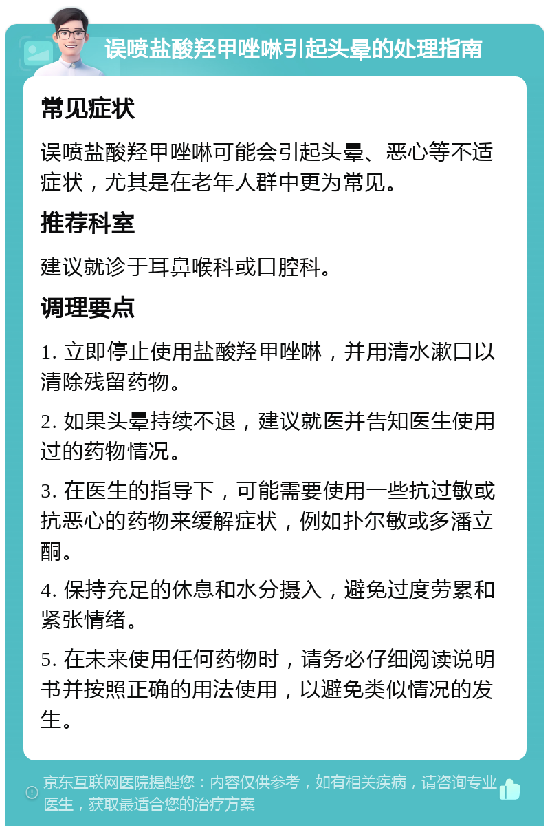 误喷盐酸羟甲唑啉引起头晕的处理指南 常见症状 误喷盐酸羟甲唑啉可能会引起头晕、恶心等不适症状，尤其是在老年人群中更为常见。 推荐科室 建议就诊于耳鼻喉科或口腔科。 调理要点 1. 立即停止使用盐酸羟甲唑啉，并用清水漱口以清除残留药物。 2. 如果头晕持续不退，建议就医并告知医生使用过的药物情况。 3. 在医生的指导下，可能需要使用一些抗过敏或抗恶心的药物来缓解症状，例如扑尔敏或多潘立酮。 4. 保持充足的休息和水分摄入，避免过度劳累和紧张情绪。 5. 在未来使用任何药物时，请务必仔细阅读说明书并按照正确的用法使用，以避免类似情况的发生。