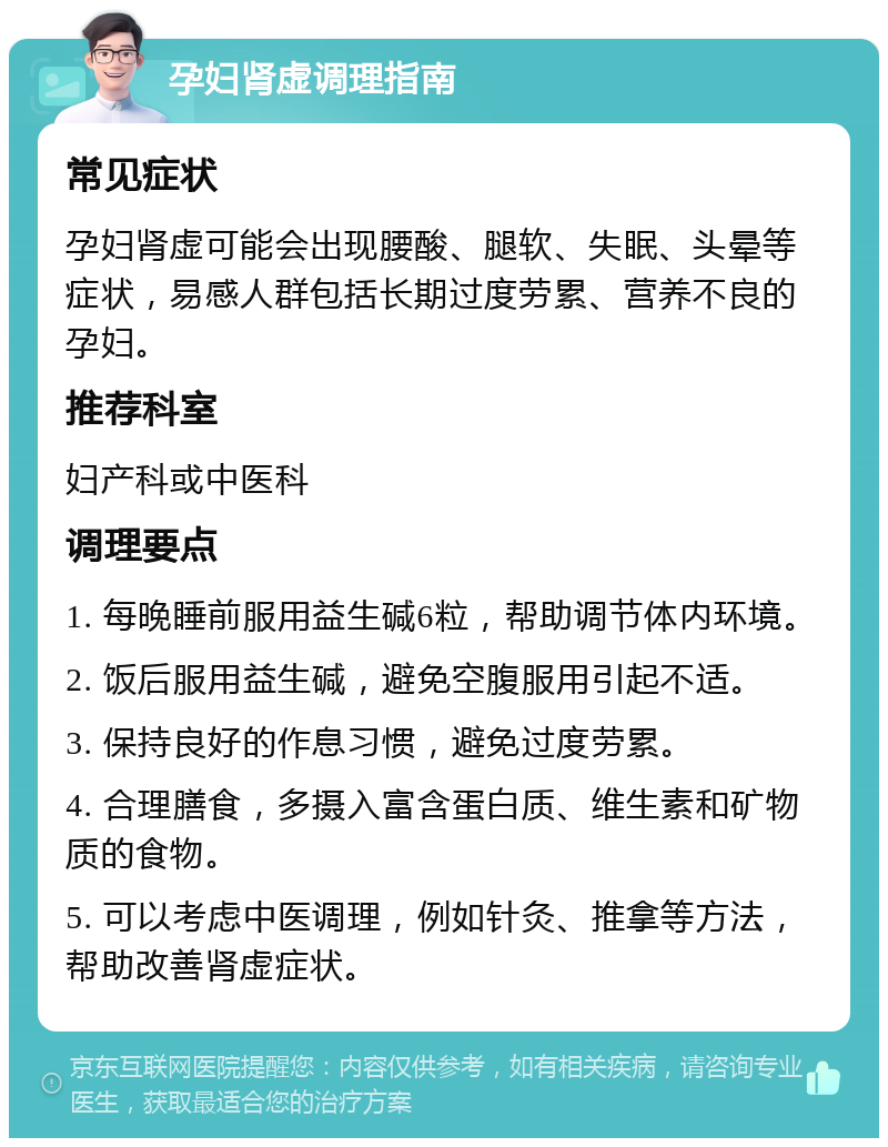 孕妇肾虚调理指南 常见症状 孕妇肾虚可能会出现腰酸、腿软、失眠、头晕等症状，易感人群包括长期过度劳累、营养不良的孕妇。 推荐科室 妇产科或中医科 调理要点 1. 每晚睡前服用益生碱6粒，帮助调节体内环境。 2. 饭后服用益生碱，避免空腹服用引起不适。 3. 保持良好的作息习惯，避免过度劳累。 4. 合理膳食，多摄入富含蛋白质、维生素和矿物质的食物。 5. 可以考虑中医调理，例如针灸、推拿等方法，帮助改善肾虚症状。