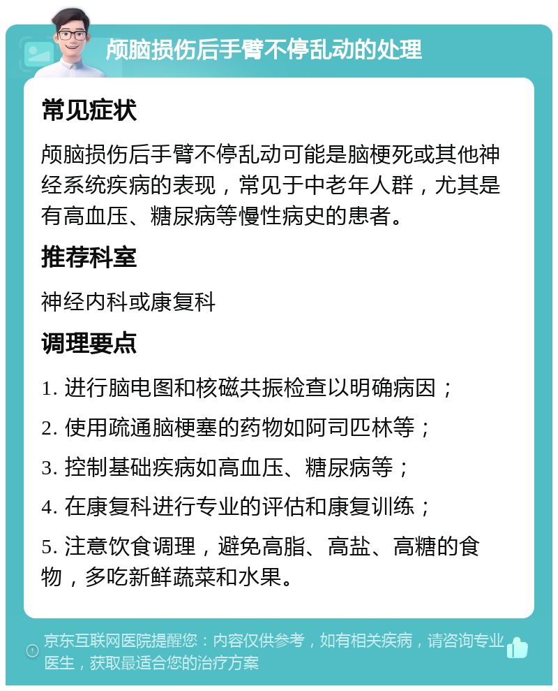 颅脑损伤后手臂不停乱动的处理 常见症状 颅脑损伤后手臂不停乱动可能是脑梗死或其他神经系统疾病的表现，常见于中老年人群，尤其是有高血压、糖尿病等慢性病史的患者。 推荐科室 神经内科或康复科 调理要点 1. 进行脑电图和核磁共振检查以明确病因； 2. 使用疏通脑梗塞的药物如阿司匹林等； 3. 控制基础疾病如高血压、糖尿病等； 4. 在康复科进行专业的评估和康复训练； 5. 注意饮食调理，避免高脂、高盐、高糖的食物，多吃新鲜蔬菜和水果。