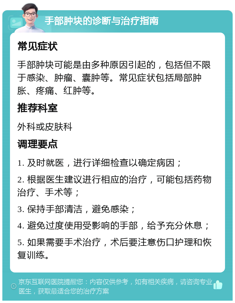 手部肿块的诊断与治疗指南 常见症状 手部肿块可能是由多种原因引起的，包括但不限于感染、肿瘤、囊肿等。常见症状包括局部肿胀、疼痛、红肿等。 推荐科室 外科或皮肤科 调理要点 1. 及时就医，进行详细检查以确定病因； 2. 根据医生建议进行相应的治疗，可能包括药物治疗、手术等； 3. 保持手部清洁，避免感染； 4. 避免过度使用受影响的手部，给予充分休息； 5. 如果需要手术治疗，术后要注意伤口护理和恢复训练。