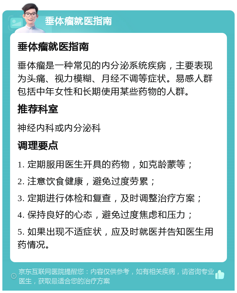 垂体瘤就医指南 垂体瘤就医指南 垂体瘤是一种常见的内分泌系统疾病，主要表现为头痛、视力模糊、月经不调等症状。易感人群包括中年女性和长期使用某些药物的人群。 推荐科室 神经内科或内分泌科 调理要点 1. 定期服用医生开具的药物，如克龄蒙等； 2. 注意饮食健康，避免过度劳累； 3. 定期进行体检和复查，及时调整治疗方案； 4. 保持良好的心态，避免过度焦虑和压力； 5. 如果出现不适症状，应及时就医并告知医生用药情况。