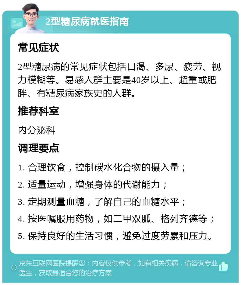 2型糖尿病就医指南 常见症状 2型糖尿病的常见症状包括口渴、多尿、疲劳、视力模糊等。易感人群主要是40岁以上、超重或肥胖、有糖尿病家族史的人群。 推荐科室 内分泌科 调理要点 1. 合理饮食，控制碳水化合物的摄入量； 2. 适量运动，增强身体的代谢能力； 3. 定期测量血糖，了解自己的血糖水平； 4. 按医嘱服用药物，如二甲双胍、格列齐德等； 5. 保持良好的生活习惯，避免过度劳累和压力。