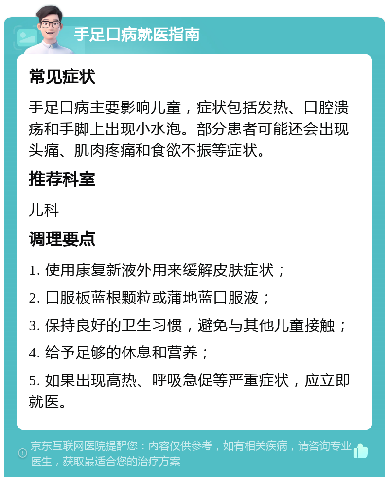 手足口病就医指南 常见症状 手足口病主要影响儿童，症状包括发热、口腔溃疡和手脚上出现小水泡。部分患者可能还会出现头痛、肌肉疼痛和食欲不振等症状。 推荐科室 儿科 调理要点 1. 使用康复新液外用来缓解皮肤症状； 2. 口服板蓝根颗粒或蒲地蓝口服液； 3. 保持良好的卫生习惯，避免与其他儿童接触； 4. 给予足够的休息和营养； 5. 如果出现高热、呼吸急促等严重症状，应立即就医。