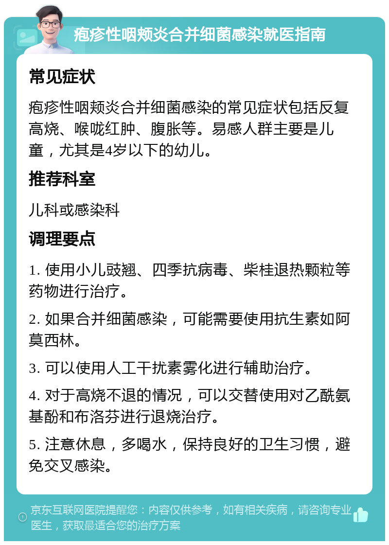 疱疹性咽颊炎合并细菌感染就医指南 常见症状 疱疹性咽颊炎合并细菌感染的常见症状包括反复高烧、喉咙红肿、腹胀等。易感人群主要是儿童，尤其是4岁以下的幼儿。 推荐科室 儿科或感染科 调理要点 1. 使用小儿豉翘、四季抗病毒、柴桂退热颗粒等药物进行治疗。 2. 如果合并细菌感染，可能需要使用抗生素如阿莫西林。 3. 可以使用人工干扰素雾化进行辅助治疗。 4. 对于高烧不退的情况，可以交替使用对乙酰氨基酚和布洛芬进行退烧治疗。 5. 注意休息，多喝水，保持良好的卫生习惯，避免交叉感染。