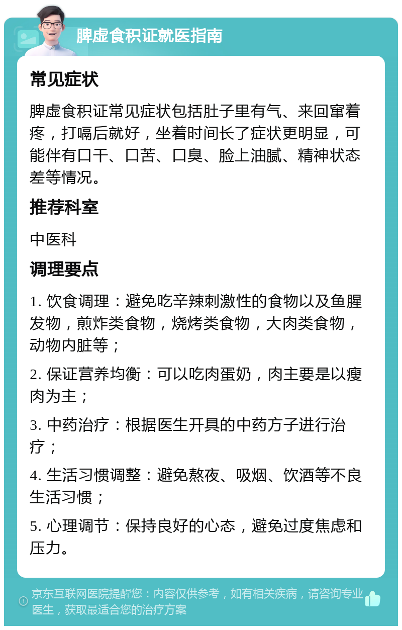 脾虚食积证就医指南 常见症状 脾虚食积证常见症状包括肚子里有气、来回窜着疼，打嗝后就好，坐着时间长了症状更明显，可能伴有口干、口苦、口臭、脸上油腻、精神状态差等情况。 推荐科室 中医科 调理要点 1. 饮食调理：避免吃辛辣刺激性的食物以及鱼腥发物，煎炸类食物，烧烤类食物，大肉类食物，动物内脏等； 2. 保证营养均衡：可以吃肉蛋奶，肉主要是以瘦肉为主； 3. 中药治疗：根据医生开具的中药方子进行治疗； 4. 生活习惯调整：避免熬夜、吸烟、饮酒等不良生活习惯； 5. 心理调节：保持良好的心态，避免过度焦虑和压力。