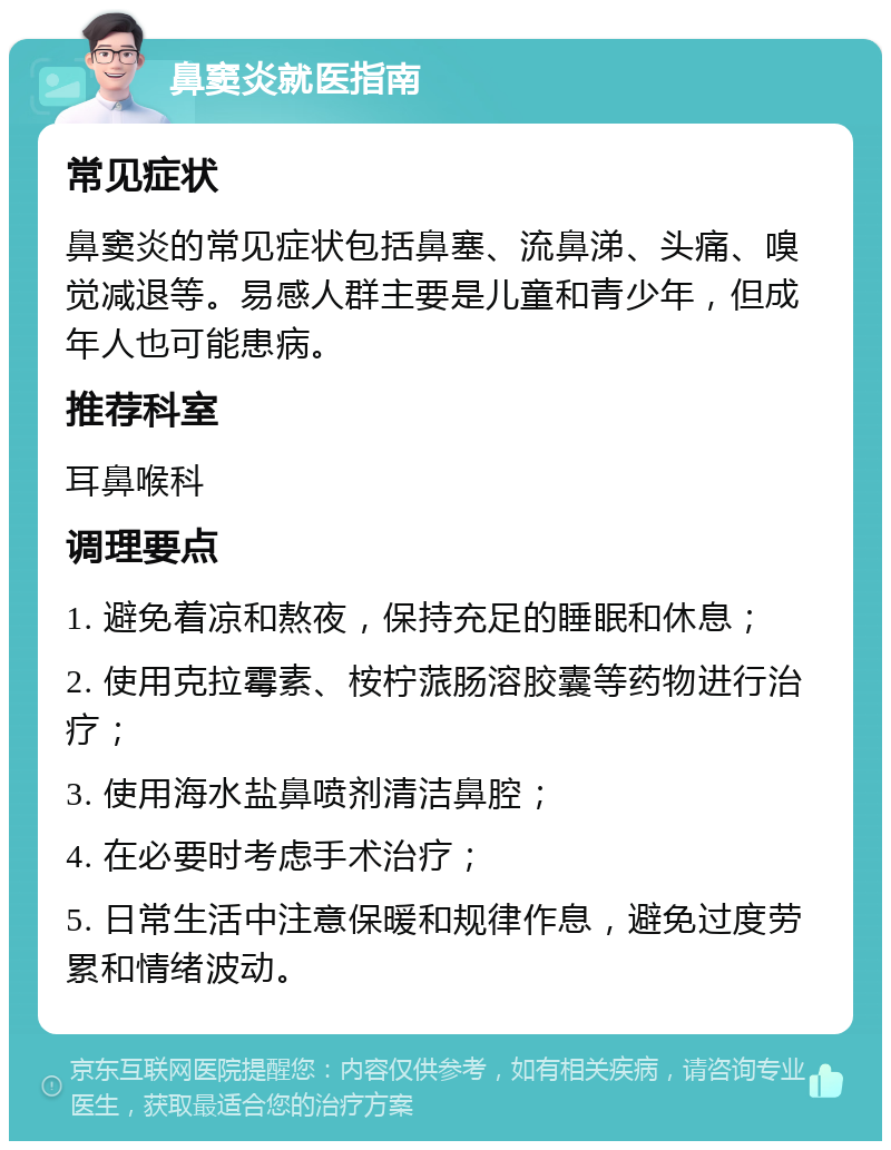 鼻窦炎就医指南 常见症状 鼻窦炎的常见症状包括鼻塞、流鼻涕、头痛、嗅觉减退等。易感人群主要是儿童和青少年，但成年人也可能患病。 推荐科室 耳鼻喉科 调理要点 1. 避免着凉和熬夜，保持充足的睡眠和休息； 2. 使用克拉霉素、桉柠蒎肠溶胶囊等药物进行治疗； 3. 使用海水盐鼻喷剂清洁鼻腔； 4. 在必要时考虑手术治疗； 5. 日常生活中注意保暖和规律作息，避免过度劳累和情绪波动。