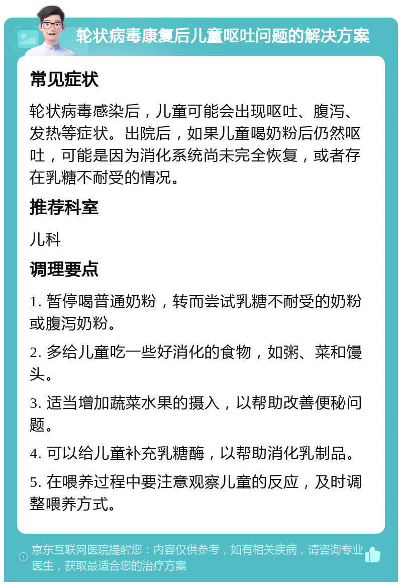 轮状病毒康复后儿童呕吐问题的解决方案 常见症状 轮状病毒感染后，儿童可能会出现呕吐、腹泻、发热等症状。出院后，如果儿童喝奶粉后仍然呕吐，可能是因为消化系统尚未完全恢复，或者存在乳糖不耐受的情况。 推荐科室 儿科 调理要点 1. 暂停喝普通奶粉，转而尝试乳糖不耐受的奶粉或腹泻奶粉。 2. 多给儿童吃一些好消化的食物，如粥、菜和馒头。 3. 适当增加蔬菜水果的摄入，以帮助改善便秘问题。 4. 可以给儿童补充乳糖酶，以帮助消化乳制品。 5. 在喂养过程中要注意观察儿童的反应，及时调整喂养方式。