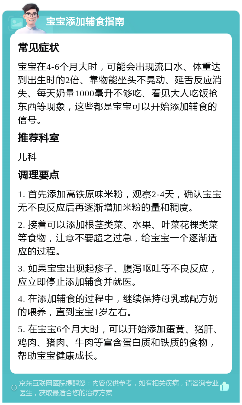 宝宝添加辅食指南 常见症状 宝宝在4-6个月大时，可能会出现流口水、体重达到出生时的2倍、靠物能坐头不晃动、延舌反应消失、每天奶量1000毫升不够吃、看见大人吃饭抢东西等现象，这些都是宝宝可以开始添加辅食的信号。 推荐科室 儿科 调理要点 1. 首先添加高铁原味米粉，观察2-4天，确认宝宝无不良反应后再逐渐增加米粉的量和稠度。 2. 接着可以添加根茎类菜、水果、叶菜花棵类菜等食物，注意不要超之过急，给宝宝一个逐渐适应的过程。 3. 如果宝宝出现起疹子、腹泻呕吐等不良反应，应立即停止添加辅食并就医。 4. 在添加辅食的过程中，继续保持母乳或配方奶的喂养，直到宝宝1岁左右。 5. 在宝宝6个月大时，可以开始添加蛋黄、猪肝、鸡肉、猪肉、牛肉等富含蛋白质和铁质的食物，帮助宝宝健康成长。