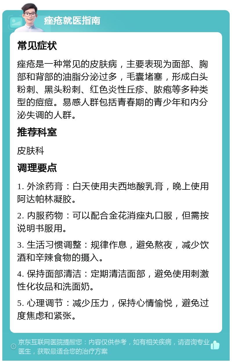 痤疮就医指南 常见症状 痤疮是一种常见的皮肤病，主要表现为面部、胸部和背部的油脂分泌过多，毛囊堵塞，形成白头粉刺、黑头粉刺、红色炎性丘疹、脓疱等多种类型的痘痘。易感人群包括青春期的青少年和内分泌失调的人群。 推荐科室 皮肤科 调理要点 1. 外涂药膏：白天使用夫西地酸乳膏，晚上使用阿达帕林凝胶。 2. 内服药物：可以配合金花消痤丸口服，但需按说明书服用。 3. 生活习惯调整：规律作息，避免熬夜，减少饮酒和辛辣食物的摄入。 4. 保持面部清洁：定期清洁面部，避免使用刺激性化妆品和洗面奶。 5. 心理调节：减少压力，保持心情愉悦，避免过度焦虑和紧张。