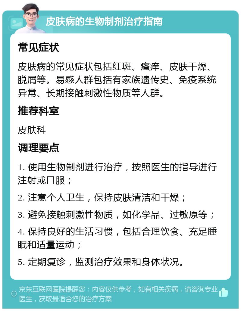 皮肤病的生物制剂治疗指南 常见症状 皮肤病的常见症状包括红斑、瘙痒、皮肤干燥、脱屑等。易感人群包括有家族遗传史、免疫系统异常、长期接触刺激性物质等人群。 推荐科室 皮肤科 调理要点 1. 使用生物制剂进行治疗，按照医生的指导进行注射或口服； 2. 注意个人卫生，保持皮肤清洁和干燥； 3. 避免接触刺激性物质，如化学品、过敏原等； 4. 保持良好的生活习惯，包括合理饮食、充足睡眠和适量运动； 5. 定期复诊，监测治疗效果和身体状况。