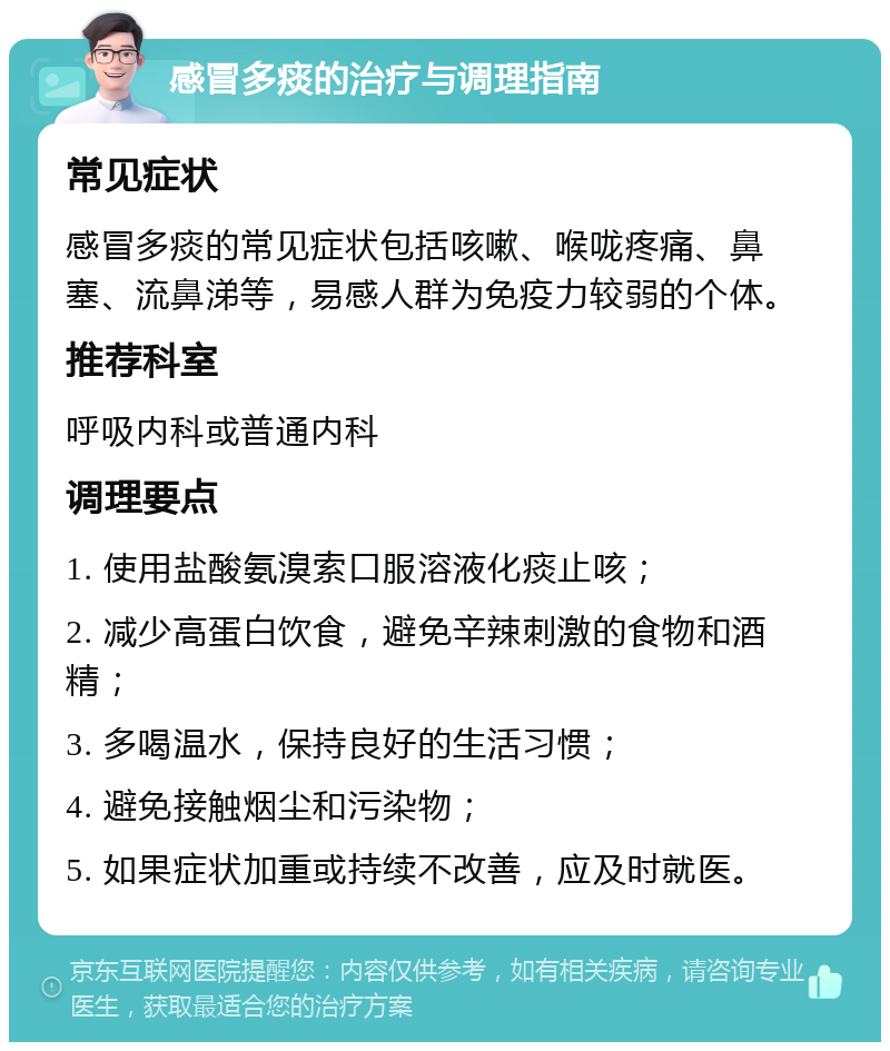 感冒多痰的治疗与调理指南 常见症状 感冒多痰的常见症状包括咳嗽、喉咙疼痛、鼻塞、流鼻涕等，易感人群为免疫力较弱的个体。 推荐科室 呼吸内科或普通内科 调理要点 1. 使用盐酸氨溴索口服溶液化痰止咳； 2. 减少高蛋白饮食，避免辛辣刺激的食物和酒精； 3. 多喝温水，保持良好的生活习惯； 4. 避免接触烟尘和污染物； 5. 如果症状加重或持续不改善，应及时就医。