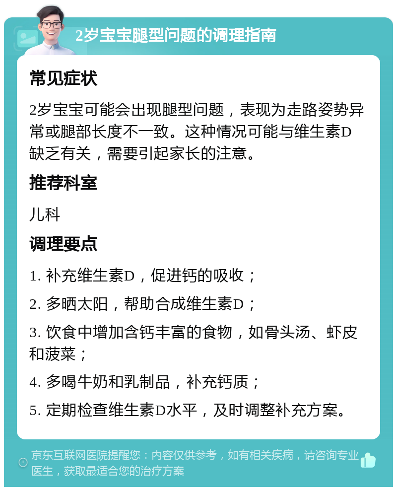 2岁宝宝腿型问题的调理指南 常见症状 2岁宝宝可能会出现腿型问题，表现为走路姿势异常或腿部长度不一致。这种情况可能与维生素D缺乏有关，需要引起家长的注意。 推荐科室 儿科 调理要点 1. 补充维生素D，促进钙的吸收； 2. 多晒太阳，帮助合成维生素D； 3. 饮食中增加含钙丰富的食物，如骨头汤、虾皮和菠菜； 4. 多喝牛奶和乳制品，补充钙质； 5. 定期检查维生素D水平，及时调整补充方案。