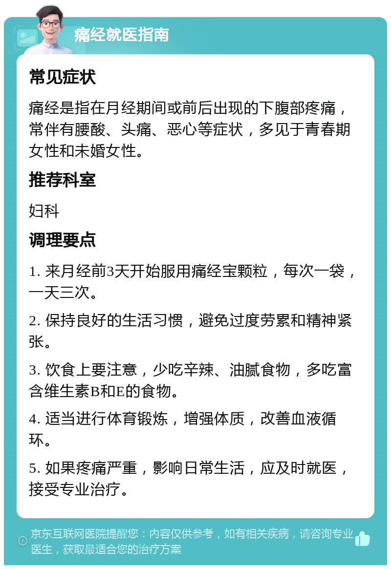 痛经就医指南 常见症状 痛经是指在月经期间或前后出现的下腹部疼痛，常伴有腰酸、头痛、恶心等症状，多见于青春期女性和未婚女性。 推荐科室 妇科 调理要点 1. 来月经前3天开始服用痛经宝颗粒，每次一袋，一天三次。 2. 保持良好的生活习惯，避免过度劳累和精神紧张。 3. 饮食上要注意，少吃辛辣、油腻食物，多吃富含维生素B和E的食物。 4. 适当进行体育锻炼，增强体质，改善血液循环。 5. 如果疼痛严重，影响日常生活，应及时就医，接受专业治疗。