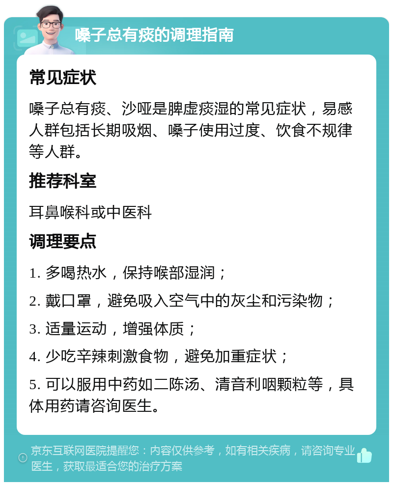 嗓子总有痰的调理指南 常见症状 嗓子总有痰、沙哑是脾虚痰湿的常见症状，易感人群包括长期吸烟、嗓子使用过度、饮食不规律等人群。 推荐科室 耳鼻喉科或中医科 调理要点 1. 多喝热水，保持喉部湿润； 2. 戴口罩，避免吸入空气中的灰尘和污染物； 3. 适量运动，增强体质； 4. 少吃辛辣刺激食物，避免加重症状； 5. 可以服用中药如二陈汤、清音利咽颗粒等，具体用药请咨询医生。