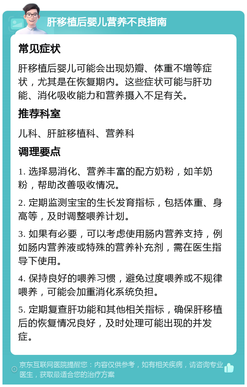 肝移植后婴儿营养不良指南 常见症状 肝移植后婴儿可能会出现奶瓣、体重不增等症状，尤其是在恢复期内。这些症状可能与肝功能、消化吸收能力和营养摄入不足有关。 推荐科室 儿科、肝脏移植科、营养科 调理要点 1. 选择易消化、营养丰富的配方奶粉，如羊奶粉，帮助改善吸收情况。 2. 定期监测宝宝的生长发育指标，包括体重、身高等，及时调整喂养计划。 3. 如果有必要，可以考虑使用肠内营养支持，例如肠内营养液或特殊的营养补充剂，需在医生指导下使用。 4. 保持良好的喂养习惯，避免过度喂养或不规律喂养，可能会加重消化系统负担。 5. 定期复查肝功能和其他相关指标，确保肝移植后的恢复情况良好，及时处理可能出现的并发症。