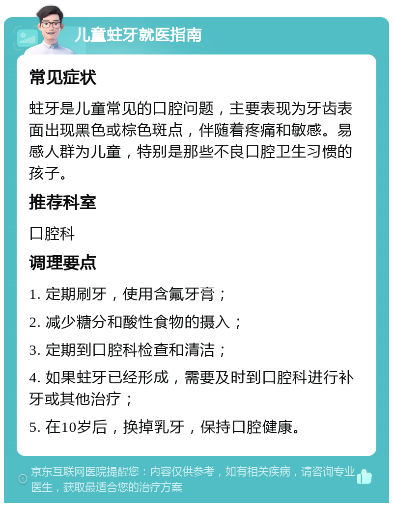 儿童蛀牙就医指南 常见症状 蛀牙是儿童常见的口腔问题，主要表现为牙齿表面出现黑色或棕色斑点，伴随着疼痛和敏感。易感人群为儿童，特别是那些不良口腔卫生习惯的孩子。 推荐科室 口腔科 调理要点 1. 定期刷牙，使用含氟牙膏； 2. 减少糖分和酸性食物的摄入； 3. 定期到口腔科检查和清洁； 4. 如果蛀牙已经形成，需要及时到口腔科进行补牙或其他治疗； 5. 在10岁后，换掉乳牙，保持口腔健康。