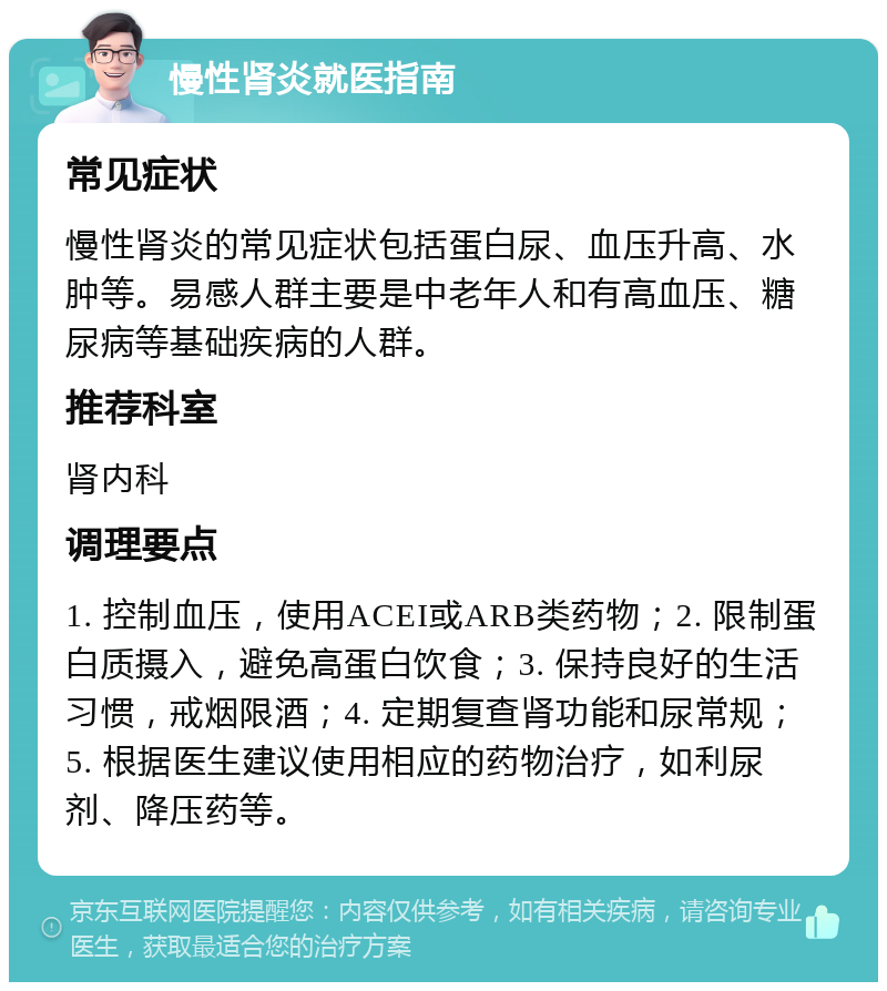 慢性肾炎就医指南 常见症状 慢性肾炎的常见症状包括蛋白尿、血压升高、水肿等。易感人群主要是中老年人和有高血压、糖尿病等基础疾病的人群。 推荐科室 肾内科 调理要点 1. 控制血压，使用ACEI或ARB类药物；2. 限制蛋白质摄入，避免高蛋白饮食；3. 保持良好的生活习惯，戒烟限酒；4. 定期复查肾功能和尿常规；5. 根据医生建议使用相应的药物治疗，如利尿剂、降压药等。