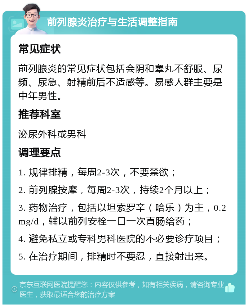 前列腺炎治疗与生活调整指南 常见症状 前列腺炎的常见症状包括会阴和睾丸不舒服、尿频、尿急、射精前后不适感等。易感人群主要是中年男性。 推荐科室 泌尿外科或男科 调理要点 1. 规律排精，每周2-3次，不要禁欲； 2. 前列腺按摩，每周2-3次，持续2个月以上； 3. 药物治疗，包括以坦索罗辛（哈乐）为主，0.2mg/d，辅以前列安栓一日一次直肠给药； 4. 避免私立或专科男科医院的不必要诊疗项目； 5. 在治疗期间，排精时不要忍，直接射出来。