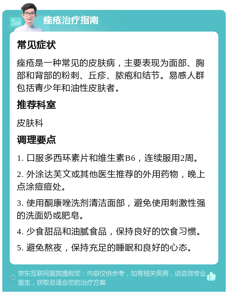 痤疮治疗指南 常见症状 痤疮是一种常见的皮肤病，主要表现为面部、胸部和背部的粉刺、丘疹、脓疱和结节。易感人群包括青少年和油性皮肤者。 推荐科室 皮肤科 调理要点 1. 口服多西环素片和维生素B6，连续服用2周。 2. 外涂达芙文或其他医生推荐的外用药物，晚上点涂痘痘处。 3. 使用酮康唑洗剂清洁面部，避免使用刺激性强的洗面奶或肥皂。 4. 少食甜品和油腻食品，保持良好的饮食习惯。 5. 避免熬夜，保持充足的睡眠和良好的心态。