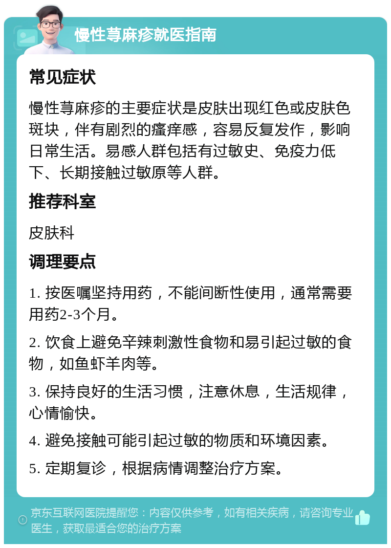 慢性荨麻疹就医指南 常见症状 慢性荨麻疹的主要症状是皮肤出现红色或皮肤色斑块，伴有剧烈的瘙痒感，容易反复发作，影响日常生活。易感人群包括有过敏史、免疫力低下、长期接触过敏原等人群。 推荐科室 皮肤科 调理要点 1. 按医嘱坚持用药，不能间断性使用，通常需要用药2-3个月。 2. 饮食上避免辛辣刺激性食物和易引起过敏的食物，如鱼虾羊肉等。 3. 保持良好的生活习惯，注意休息，生活规律，心情愉快。 4. 避免接触可能引起过敏的物质和环境因素。 5. 定期复诊，根据病情调整治疗方案。