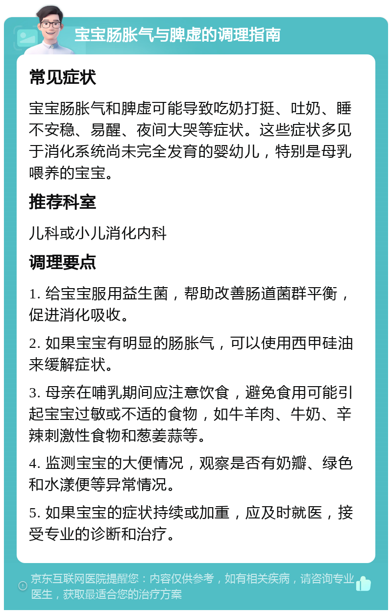 宝宝肠胀气与脾虚的调理指南 常见症状 宝宝肠胀气和脾虚可能导致吃奶打挺、吐奶、睡不安稳、易醒、夜间大哭等症状。这些症状多见于消化系统尚未完全发育的婴幼儿，特别是母乳喂养的宝宝。 推荐科室 儿科或小儿消化内科 调理要点 1. 给宝宝服用益生菌，帮助改善肠道菌群平衡，促进消化吸收。 2. 如果宝宝有明显的肠胀气，可以使用西甲硅油来缓解症状。 3. 母亲在哺乳期间应注意饮食，避免食用可能引起宝宝过敏或不适的食物，如牛羊肉、牛奶、辛辣刺激性食物和葱姜蒜等。 4. 监测宝宝的大便情况，观察是否有奶瓣、绿色和水漾便等异常情况。 5. 如果宝宝的症状持续或加重，应及时就医，接受专业的诊断和治疗。