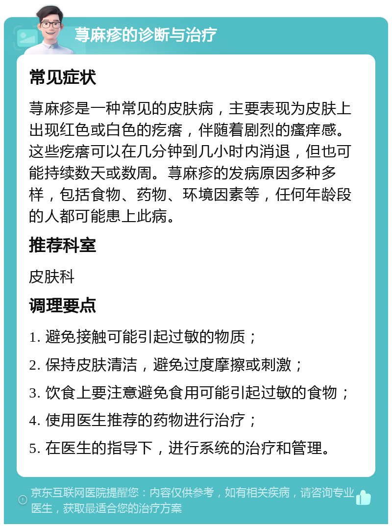 荨麻疹的诊断与治疗 常见症状 荨麻疹是一种常见的皮肤病，主要表现为皮肤上出现红色或白色的疙瘩，伴随着剧烈的瘙痒感。这些疙瘩可以在几分钟到几小时内消退，但也可能持续数天或数周。荨麻疹的发病原因多种多样，包括食物、药物、环境因素等，任何年龄段的人都可能患上此病。 推荐科室 皮肤科 调理要点 1. 避免接触可能引起过敏的物质； 2. 保持皮肤清洁，避免过度摩擦或刺激； 3. 饮食上要注意避免食用可能引起过敏的食物； 4. 使用医生推荐的药物进行治疗； 5. 在医生的指导下，进行系统的治疗和管理。