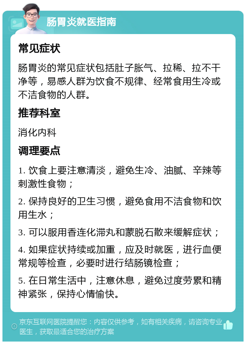 肠胃炎就医指南 常见症状 肠胃炎的常见症状包括肚子胀气、拉稀、拉不干净等，易感人群为饮食不规律、经常食用生冷或不洁食物的人群。 推荐科室 消化内科 调理要点 1. 饮食上要注意清淡，避免生冷、油腻、辛辣等刺激性食物； 2. 保持良好的卫生习惯，避免食用不洁食物和饮用生水； 3. 可以服用香连化滞丸和蒙脱石散来缓解症状； 4. 如果症状持续或加重，应及时就医，进行血便常规等检查，必要时进行结肠镜检查； 5. 在日常生活中，注意休息，避免过度劳累和精神紧张，保持心情愉快。