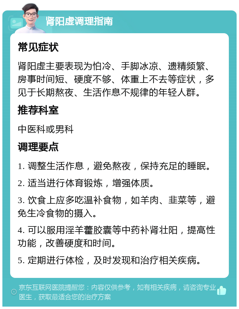 肾阳虚调理指南 常见症状 肾阳虚主要表现为怕冷、手脚冰凉、遗精频繁、房事时间短、硬度不够、体重上不去等症状，多见于长期熬夜、生活作息不规律的年轻人群。 推荐科室 中医科或男科 调理要点 1. 调整生活作息，避免熬夜，保持充足的睡眠。 2. 适当进行体育锻炼，增强体质。 3. 饮食上应多吃温补食物，如羊肉、韭菜等，避免生冷食物的摄入。 4. 可以服用淫羊藿胶囊等中药补肾壮阳，提高性功能，改善硬度和时间。 5. 定期进行体检，及时发现和治疗相关疾病。