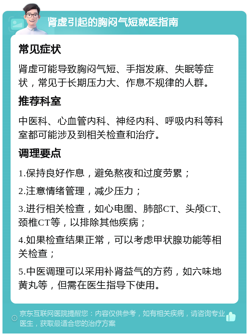 肾虚引起的胸闷气短就医指南 常见症状 肾虚可能导致胸闷气短、手指发麻、失眠等症状，常见于长期压力大、作息不规律的人群。 推荐科室 中医科、心血管内科、神经内科、呼吸内科等科室都可能涉及到相关检查和治疗。 调理要点 1.保持良好作息，避免熬夜和过度劳累； 2.注意情绪管理，减少压力； 3.进行相关检查，如心电图、肺部CT、头颅CT、颈椎CT等，以排除其他疾病； 4.如果检查结果正常，可以考虑甲状腺功能等相关检查； 5.中医调理可以采用补肾益气的方药，如六味地黄丸等，但需在医生指导下使用。