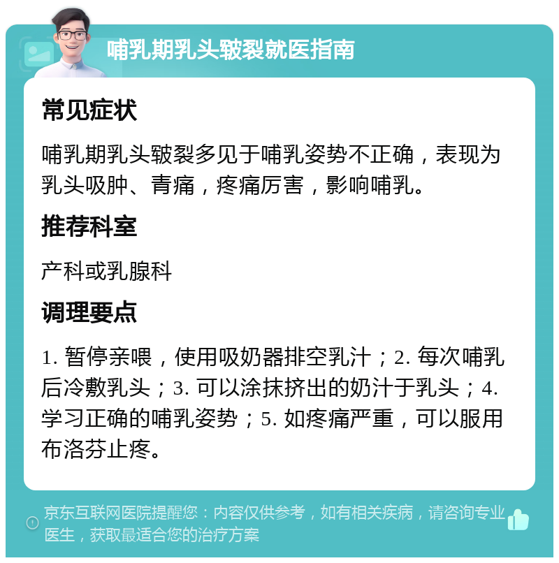 哺乳期乳头皲裂就医指南 常见症状 哺乳期乳头皲裂多见于哺乳姿势不正确，表现为乳头吸肿、青痛，疼痛厉害，影响哺乳。 推荐科室 产科或乳腺科 调理要点 1. 暂停亲喂，使用吸奶器排空乳汁；2. 每次哺乳后冷敷乳头；3. 可以涂抹挤出的奶汁于乳头；4. 学习正确的哺乳姿势；5. 如疼痛严重，可以服用布洛芬止疼。