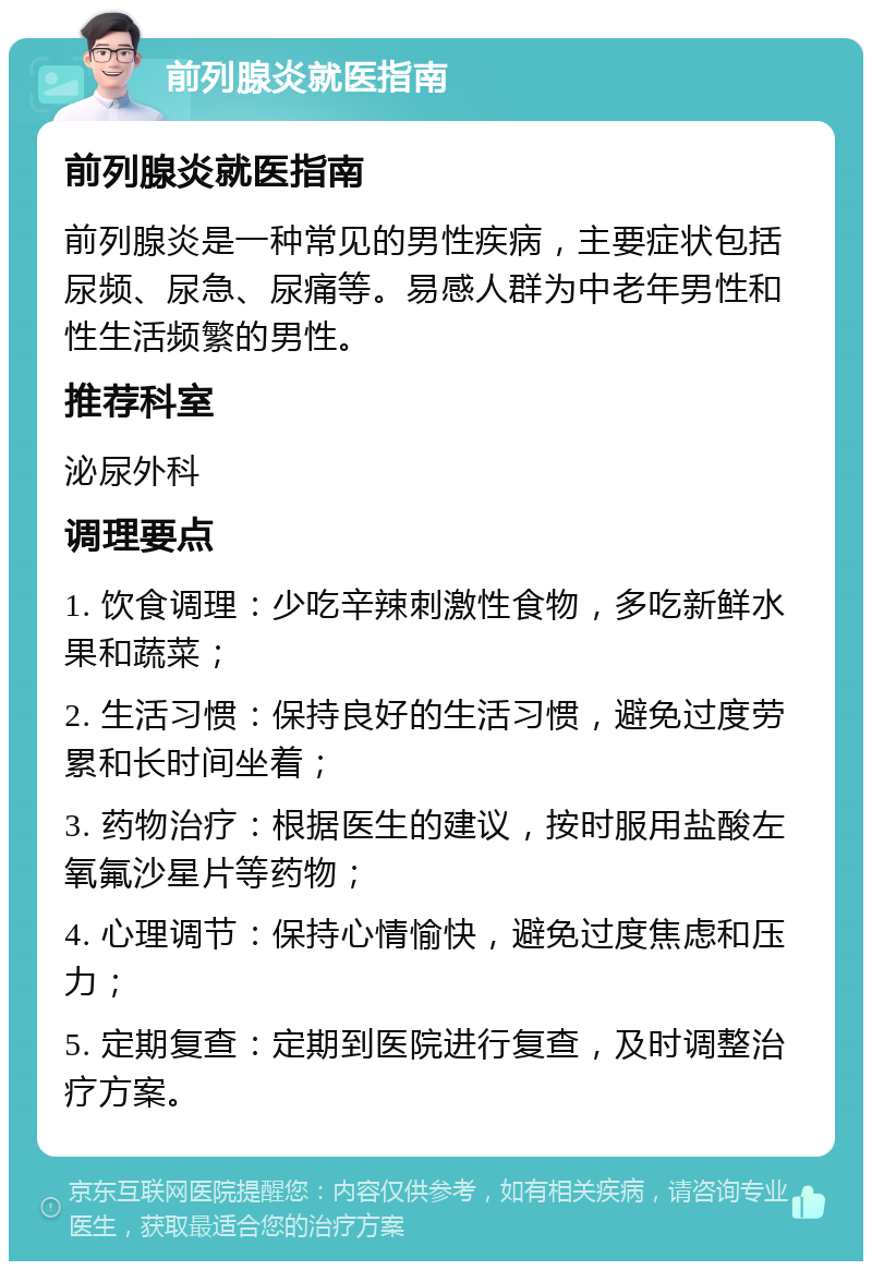 前列腺炎就医指南 前列腺炎就医指南 前列腺炎是一种常见的男性疾病，主要症状包括尿频、尿急、尿痛等。易感人群为中老年男性和性生活频繁的男性。 推荐科室 泌尿外科 调理要点 1. 饮食调理：少吃辛辣刺激性食物，多吃新鲜水果和蔬菜； 2. 生活习惯：保持良好的生活习惯，避免过度劳累和长时间坐着； 3. 药物治疗：根据医生的建议，按时服用盐酸左氧氟沙星片等药物； 4. 心理调节：保持心情愉快，避免过度焦虑和压力； 5. 定期复查：定期到医院进行复查，及时调整治疗方案。