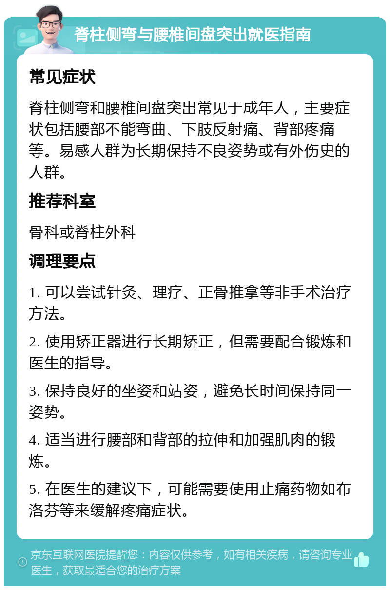 脊柱侧弯与腰椎间盘突出就医指南 常见症状 脊柱侧弯和腰椎间盘突出常见于成年人，主要症状包括腰部不能弯曲、下肢反射痛、背部疼痛等。易感人群为长期保持不良姿势或有外伤史的人群。 推荐科室 骨科或脊柱外科 调理要点 1. 可以尝试针灸、理疗、正骨推拿等非手术治疗方法。 2. 使用矫正器进行长期矫正，但需要配合锻炼和医生的指导。 3. 保持良好的坐姿和站姿，避免长时间保持同一姿势。 4. 适当进行腰部和背部的拉伸和加强肌肉的锻炼。 5. 在医生的建议下，可能需要使用止痛药物如布洛芬等来缓解疼痛症状。