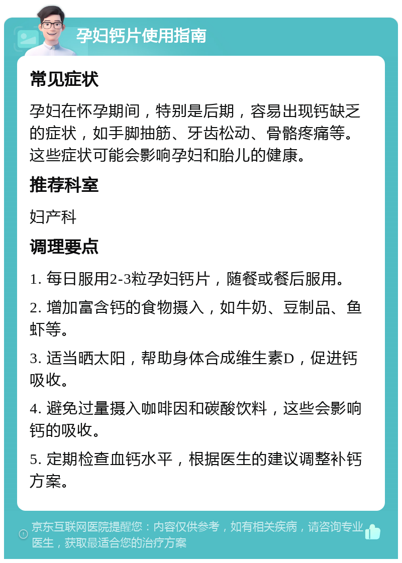 孕妇钙片使用指南 常见症状 孕妇在怀孕期间，特别是后期，容易出现钙缺乏的症状，如手脚抽筋、牙齿松动、骨骼疼痛等。这些症状可能会影响孕妇和胎儿的健康。 推荐科室 妇产科 调理要点 1. 每日服用2-3粒孕妇钙片，随餐或餐后服用。 2. 增加富含钙的食物摄入，如牛奶、豆制品、鱼虾等。 3. 适当晒太阳，帮助身体合成维生素D，促进钙吸收。 4. 避免过量摄入咖啡因和碳酸饮料，这些会影响钙的吸收。 5. 定期检查血钙水平，根据医生的建议调整补钙方案。