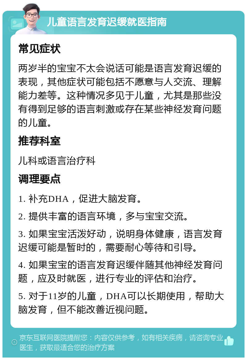 儿童语言发育迟缓就医指南 常见症状 两岁半的宝宝不太会说话可能是语言发育迟缓的表现，其他症状可能包括不愿意与人交流、理解能力差等。这种情况多见于儿童，尤其是那些没有得到足够的语言刺激或存在某些神经发育问题的儿童。 推荐科室 儿科或语言治疗科 调理要点 1. 补充DHA，促进大脑发育。 2. 提供丰富的语言环境，多与宝宝交流。 3. 如果宝宝活泼好动，说明身体健康，语言发育迟缓可能是暂时的，需要耐心等待和引导。 4. 如果宝宝的语言发育迟缓伴随其他神经发育问题，应及时就医，进行专业的评估和治疗。 5. 对于11岁的儿童，DHA可以长期使用，帮助大脑发育，但不能改善近视问题。