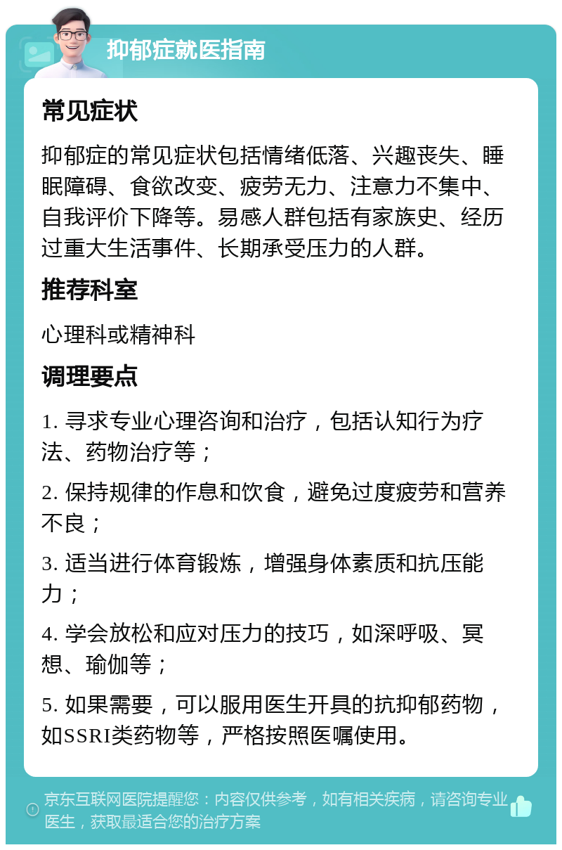 抑郁症就医指南 常见症状 抑郁症的常见症状包括情绪低落、兴趣丧失、睡眠障碍、食欲改变、疲劳无力、注意力不集中、自我评价下降等。易感人群包括有家族史、经历过重大生活事件、长期承受压力的人群。 推荐科室 心理科或精神科 调理要点 1. 寻求专业心理咨询和治疗，包括认知行为疗法、药物治疗等； 2. 保持规律的作息和饮食，避免过度疲劳和营养不良； 3. 适当进行体育锻炼，增强身体素质和抗压能力； 4. 学会放松和应对压力的技巧，如深呼吸、冥想、瑜伽等； 5. 如果需要，可以服用医生开具的抗抑郁药物，如SSRI类药物等，严格按照医嘱使用。