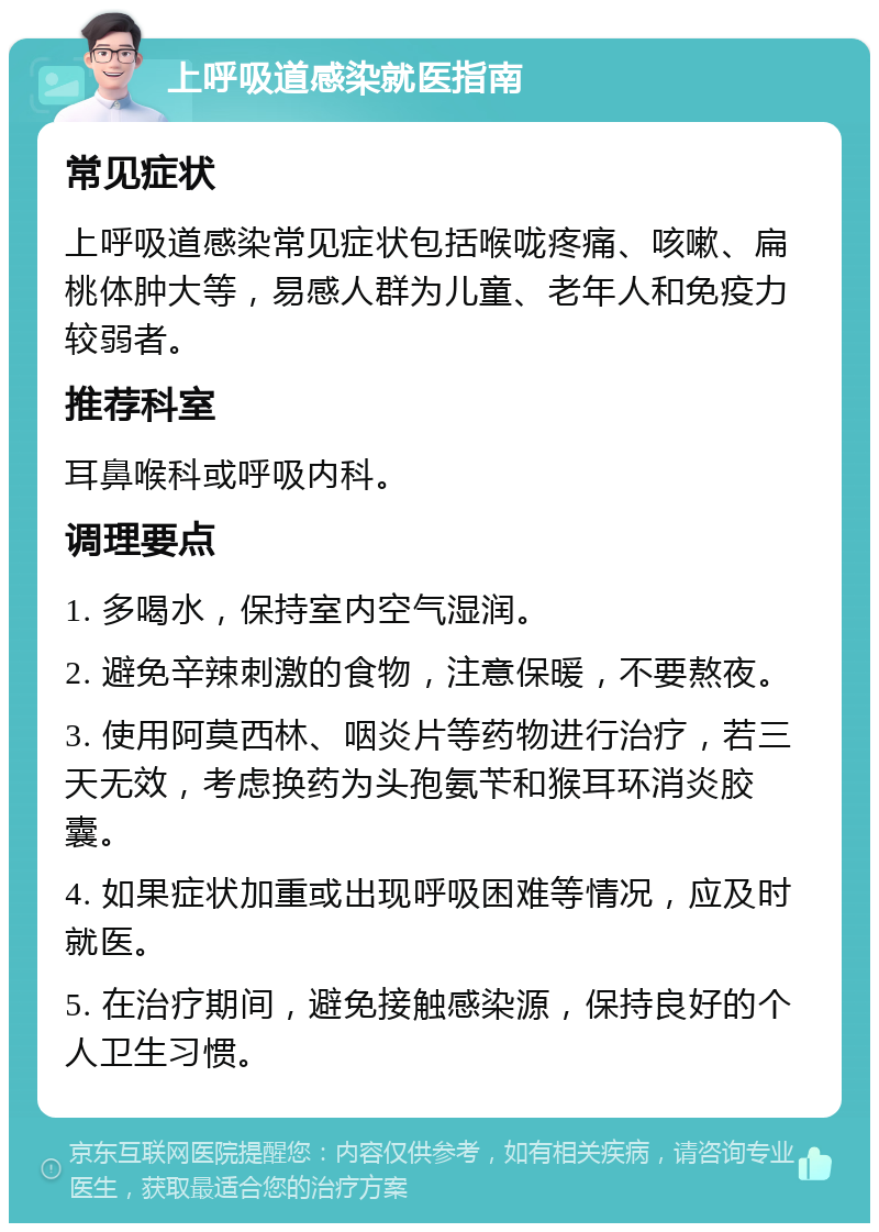 上呼吸道感染就医指南 常见症状 上呼吸道感染常见症状包括喉咙疼痛、咳嗽、扁桃体肿大等，易感人群为儿童、老年人和免疫力较弱者。 推荐科室 耳鼻喉科或呼吸内科。 调理要点 1. 多喝水，保持室内空气湿润。 2. 避免辛辣刺激的食物，注意保暖，不要熬夜。 3. 使用阿莫西林、咽炎片等药物进行治疗，若三天无效，考虑换药为头孢氨苄和猴耳环消炎胶囊。 4. 如果症状加重或出现呼吸困难等情况，应及时就医。 5. 在治疗期间，避免接触感染源，保持良好的个人卫生习惯。