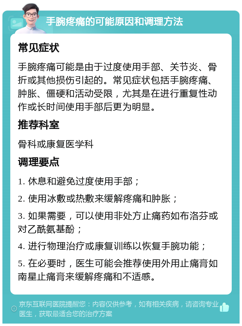 手腕疼痛的可能原因和调理方法 常见症状 手腕疼痛可能是由于过度使用手部、关节炎、骨折或其他损伤引起的。常见症状包括手腕疼痛、肿胀、僵硬和活动受限，尤其是在进行重复性动作或长时间使用手部后更为明显。 推荐科室 骨科或康复医学科 调理要点 1. 休息和避免过度使用手部； 2. 使用冰敷或热敷来缓解疼痛和肿胀； 3. 如果需要，可以使用非处方止痛药如布洛芬或对乙酰氨基酚； 4. 进行物理治疗或康复训练以恢复手腕功能； 5. 在必要时，医生可能会推荐使用外用止痛膏如南星止痛膏来缓解疼痛和不适感。