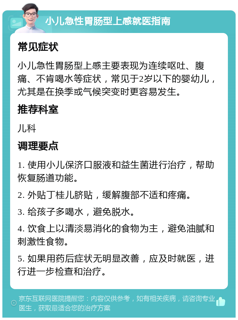 小儿急性胃肠型上感就医指南 常见症状 小儿急性胃肠型上感主要表现为连续呕吐、腹痛、不肯喝水等症状，常见于2岁以下的婴幼儿，尤其是在换季或气候突变时更容易发生。 推荐科室 儿科 调理要点 1. 使用小儿保济口服液和益生菌进行治疗，帮助恢复肠道功能。 2. 外贴丁桂儿脐贴，缓解腹部不适和疼痛。 3. 给孩子多喝水，避免脱水。 4. 饮食上以清淡易消化的食物为主，避免油腻和刺激性食物。 5. 如果用药后症状无明显改善，应及时就医，进行进一步检查和治疗。