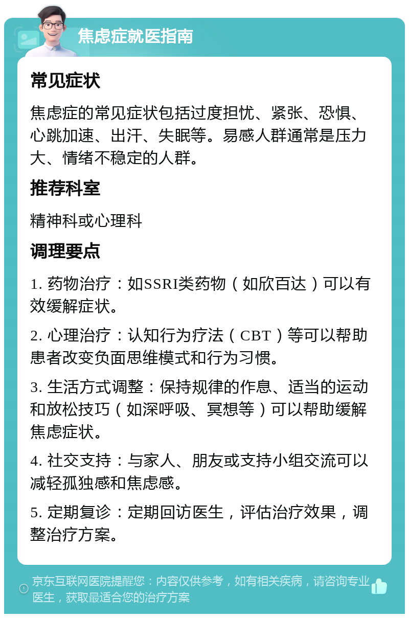 焦虑症就医指南 常见症状 焦虑症的常见症状包括过度担忧、紧张、恐惧、心跳加速、出汗、失眠等。易感人群通常是压力大、情绪不稳定的人群。 推荐科室 精神科或心理科 调理要点 1. 药物治疗：如SSRI类药物（如欣百达）可以有效缓解症状。 2. 心理治疗：认知行为疗法（CBT）等可以帮助患者改变负面思维模式和行为习惯。 3. 生活方式调整：保持规律的作息、适当的运动和放松技巧（如深呼吸、冥想等）可以帮助缓解焦虑症状。 4. 社交支持：与家人、朋友或支持小组交流可以减轻孤独感和焦虑感。 5. 定期复诊：定期回访医生，评估治疗效果，调整治疗方案。