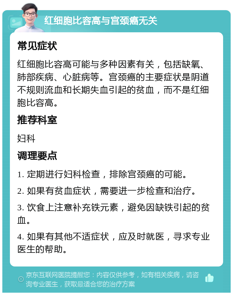 红细胞比容高与宫颈癌无关 常见症状 红细胞比容高可能与多种因素有关，包括缺氧、肺部疾病、心脏病等。宫颈癌的主要症状是阴道不规则流血和长期失血引起的贫血，而不是红细胞比容高。 推荐科室 妇科 调理要点 1. 定期进行妇科检查，排除宫颈癌的可能。 2. 如果有贫血症状，需要进一步检查和治疗。 3. 饮食上注意补充铁元素，避免因缺铁引起的贫血。 4. 如果有其他不适症状，应及时就医，寻求专业医生的帮助。