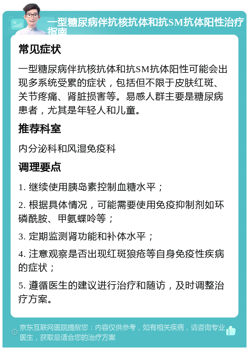 一型糖尿病伴抗核抗体和抗SM抗体阳性治疗指南 常见症状 一型糖尿病伴抗核抗体和抗SM抗体阳性可能会出现多系统受累的症状，包括但不限于皮肤红斑、关节疼痛、肾脏损害等。易感人群主要是糖尿病患者，尤其是年轻人和儿童。 推荐科室 内分泌科和风湿免疫科 调理要点 1. 继续使用胰岛素控制血糖水平； 2. 根据具体情况，可能需要使用免疫抑制剂如环磷酰胺、甲氨蝶呤等； 3. 定期监测肾功能和补体水平； 4. 注意观察是否出现红斑狼疮等自身免疫性疾病的症状； 5. 遵循医生的建议进行治疗和随访，及时调整治疗方案。