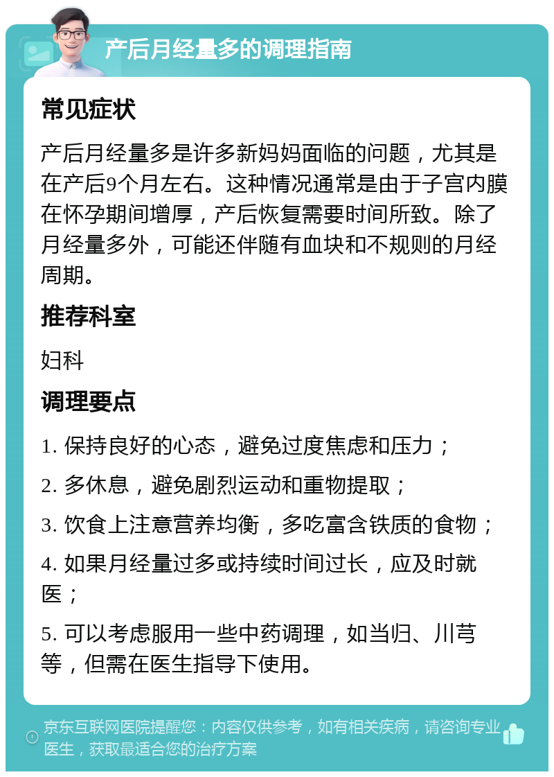 产后月经量多的调理指南 常见症状 产后月经量多是许多新妈妈面临的问题，尤其是在产后9个月左右。这种情况通常是由于子宫内膜在怀孕期间增厚，产后恢复需要时间所致。除了月经量多外，可能还伴随有血块和不规则的月经周期。 推荐科室 妇科 调理要点 1. 保持良好的心态，避免过度焦虑和压力； 2. 多休息，避免剧烈运动和重物提取； 3. 饮食上注意营养均衡，多吃富含铁质的食物； 4. 如果月经量过多或持续时间过长，应及时就医； 5. 可以考虑服用一些中药调理，如当归、川芎等，但需在医生指导下使用。