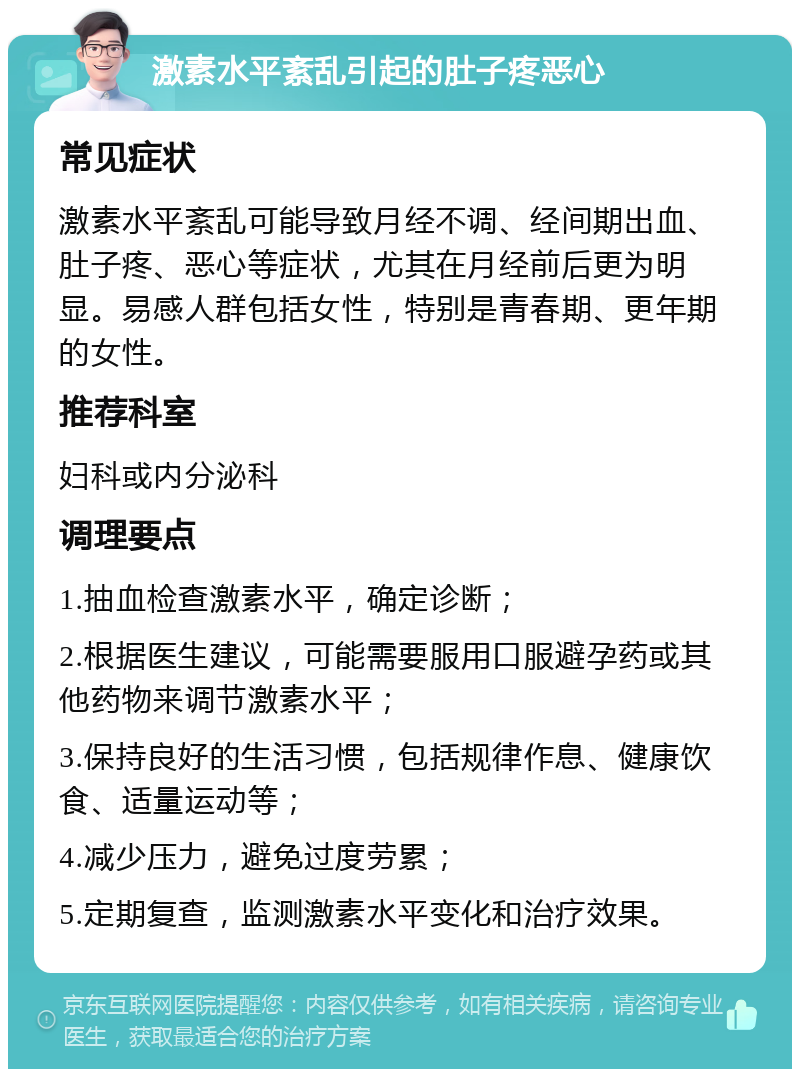 激素水平紊乱引起的肚子疼恶心 常见症状 激素水平紊乱可能导致月经不调、经间期出血、肚子疼、恶心等症状，尤其在月经前后更为明显。易感人群包括女性，特别是青春期、更年期的女性。 推荐科室 妇科或内分泌科 调理要点 1.抽血检查激素水平，确定诊断； 2.根据医生建议，可能需要服用口服避孕药或其他药物来调节激素水平； 3.保持良好的生活习惯，包括规律作息、健康饮食、适量运动等； 4.减少压力，避免过度劳累； 5.定期复查，监测激素水平变化和治疗效果。