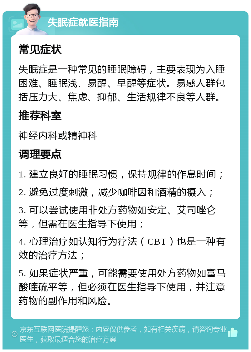 失眠症就医指南 常见症状 失眠症是一种常见的睡眠障碍，主要表现为入睡困难、睡眠浅、易醒、早醒等症状。易感人群包括压力大、焦虑、抑郁、生活规律不良等人群。 推荐科室 神经内科或精神科 调理要点 1. 建立良好的睡眠习惯，保持规律的作息时间； 2. 避免过度刺激，减少咖啡因和酒精的摄入； 3. 可以尝试使用非处方药物如安定、艾司唑仑等，但需在医生指导下使用； 4. 心理治疗如认知行为疗法（CBT）也是一种有效的治疗方法； 5. 如果症状严重，可能需要使用处方药物如富马酸喹硫平等，但必须在医生指导下使用，并注意药物的副作用和风险。